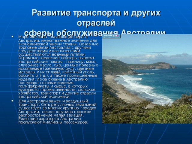Развитие транспорта и других отраслей  сферы обслуживания Австралии. Моря и океаны, омывающие берега Австралии, имеют важное значение для экономической жизни страны. Основные торговые связи Австралии с другими государствами и континентами осуществляются водными путями. Огромные океанские лайнеры вывозят австралийские товары - пшеницу, мясо, сливочное масло, сыр, ценные полезные ископаемые (железную руду, цветные металлы и их сплавы, каменный уголь, бокситы и т.д.), а также промышленные изделия. Из-за океана в Австралию поступают готовые изделия, полуфабрикаты и сырье, в которых нуждаются промышленность, сельское хозяйство, транспорт и другие отрасли австралийской экономики. Для Австралии важен и воздушный транспорт. Сеть регулярных авиалиний существует во многих крупных городах Австралии, также получила широкое распространение малая авиация. Ежегодно аэропорта Австралии пропускают миллионы пассажиров. 