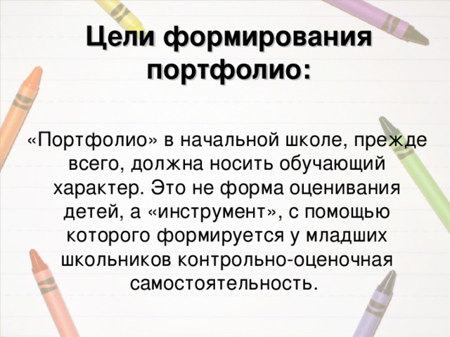 Цели формирования портфолио: «Портфолио» в начальной школе, прежде всего, должна носить обучающий характер. Это не форма оценивания детей, а «инструмент», с помощью которого формируется у младших школьников контрольно-оценочная самостоятельность. 