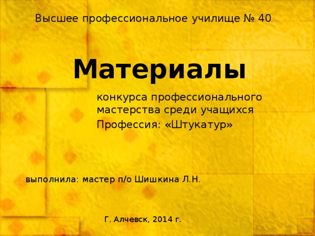 Высшее профессиональное училище № 40 Материалы конкурса профессионального мастерства среди учащихся Профессия: «Штукатур» выполнила: мастер п/о Шишкина Л.Н. Г. Алчевск, 2014 г. 