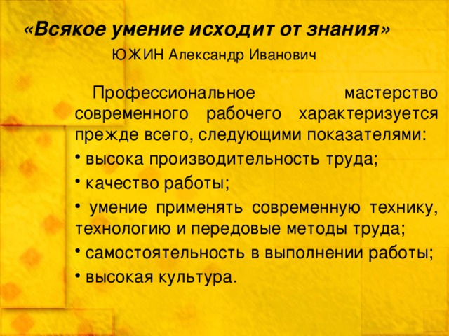 «Всякое умение исходит от знания»       ЮЖИН Александр Иванович Профессиональное мастерство современного рабочего характеризуется прежде всего, следующими показателями:  высока производительность труда;  качество работы;  умение применять современную технику, технологию и передовые методы труда;  самостоятельность в выполнении работы;  высокая культура. 
