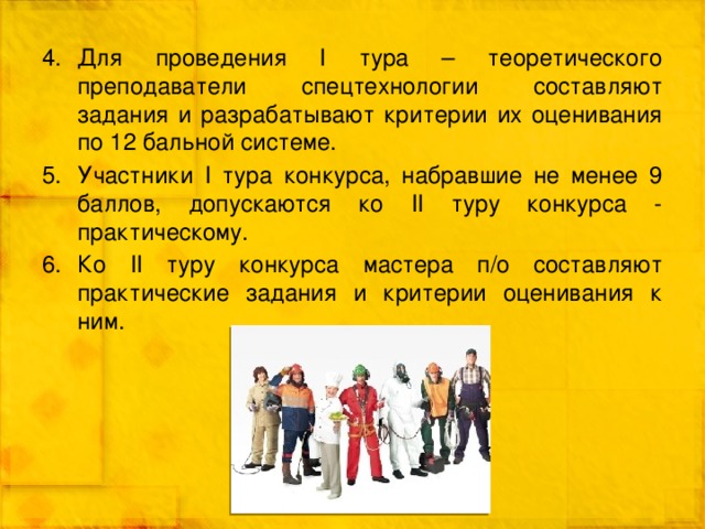 Для проведения I тура – теоретического преподаватели спецтехнологии составляют задания и разрабатывают критерии их оценивания по 12 бальной системе. Участники I тура конкурса, набравшие не менее 9 баллов, допускаются ко II туру конкурса - практическому. Ко II туру конкурса мастера п/о составляют практические задания и критерии оценивания к ним. 