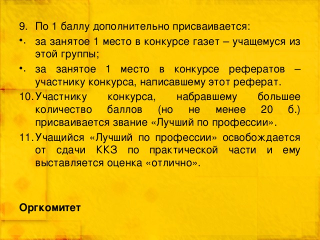 По 1 баллу дополнительно присваивается: за занятое 1 место в конкурсе газет – учащемуся из этой группы; за занятое 1 место в конкурсе рефератов – участнику конкурса, написавшему этот реферат. Участнику конкурса, набравшему большее количество баллов (но не менее 20 б.) присваивается звание «Лучший по профессии». Учащийся «Лучший по профессии» освобождается от сдачи ККЗ по практической части и ему выставляется оценка «отлично». Оргкомитет 