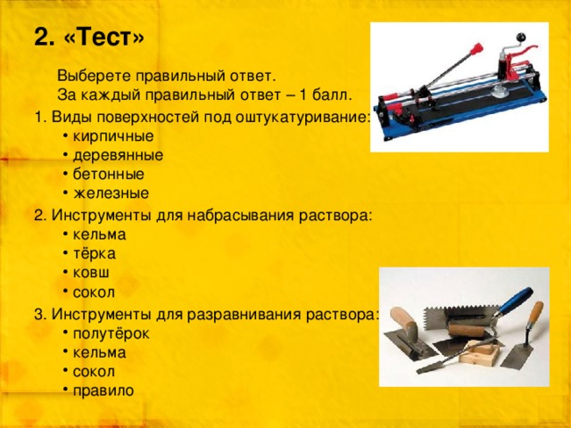2. «Тест» Выберете правильный ответ. За каждый правильный ответ – 1 балл. 1. Виды поверхностей под оштукатуривание: кирпичные деревянные бетонные железные 2. Инструменты для набрасывания раствора: кельма тёрка ковш сокол 3. Инструменты для разравнивания раствора: полутёрок кельма сокол правило  
