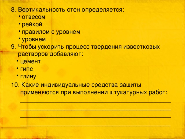 8. Вертикальность стен определяется: отвесом рейкой правилом с уровнем уровнем 9. Чтобы ускорить процесс твердения известковых растворов добавляют: цемент гипс глину 10. Какие индивидуальные средства защиты применяются при выполнении штукатурных работ: ____________________________________________________________________________________________________________________________________ ____________________________________________ 
