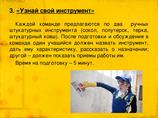 3. «Узнай свой инструмент» Каждой команде предлагаются по два ручных штукатурных инструмента (сокол, полутерок, терка, штукатурный ковш). После подготовки и обсуждения в команде один учащийся должен назвать инструмент, дать ему характеристику, рассказать о назначении; другой – должен показать приемы работы им. Время на подготовку – 5 минут. 