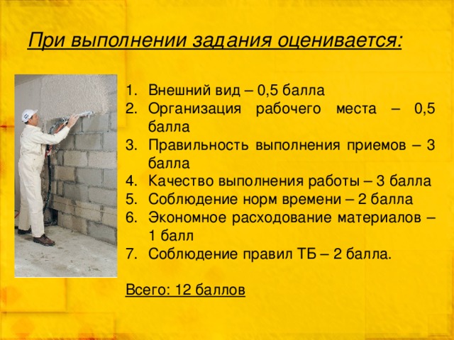 При выполнении задания оценивается: Внешний вид – 0,5 балла Организация рабочего места – 0,5 балла Правильность выполнения приемов – 3 балла Качество выполнения работы – 3 балла Соблюдение норм времени – 2 балла Экономное расходование материалов – 1 балл Соблюдение правил ТБ – 2 балла. Всего: 12 баллов 