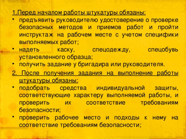 1.Перед началом работы штукатуры обязаны: предъявить руководителю удостоверение о проверке безопасных методов и приемов работ и пройти инструктаж на рабочем месте с учетом специфики выполняемых работ; надеть каску, спецодежду, спецобувь установленного образца; получить задание у бригадира или руководителя. 2. После получения задания на выполнение работы штукатуры обязаны: подобрать средства индивидуальной защиты, соответствующие характеру выполняемой работы, и проверить их соответствие требованиям безопасности; проверить рабочее место и подходы к нему на соответствие требованиям безопасности; 