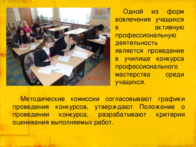 Одной из форм вовлечения учащихся в активную профессиональную деятельность является проведение в училище конкурса профессионального мастерства среди учащихся. Методические комиссии согласовывают графики проведения конкурсов, утверждают Положение о проведении конкурса, разрабатывают критерии оценивания выполняемых работ. 