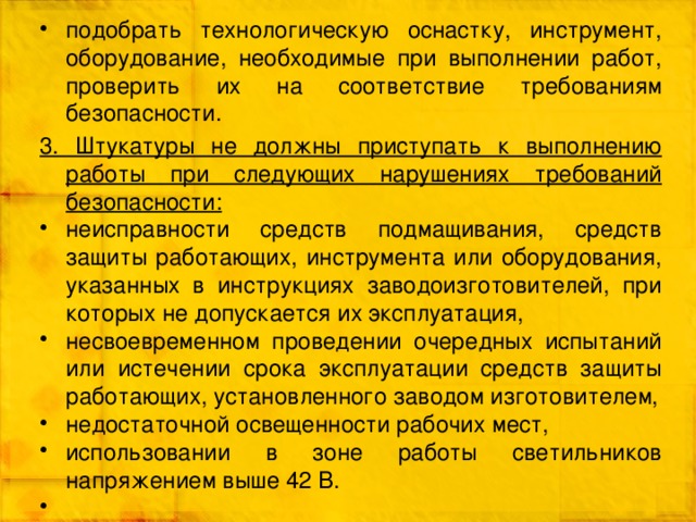 подобрать технологическую оснастку, инструмент, оборудование, необходимые при выполнении работ, проверить их на соответствие требованиям безопасности. 3. Штукатуры не должны приступать к выполнению работы при следующих нарушениях требований безопасности: неисправности средств подмащивания, средств защиты работающих, инструмента или оборудования, указанных в инструкциях заводоизготовителей, при которых не допускается их эксплуатация, несвоевременном проведении очередных испытаний или истечении срока эксплуатации средств защиты работающих, установленного заводом изготовителем, недостаточной освещенности рабочих мест, использовании в зоне работы светильников напряжением выше 42 В. 