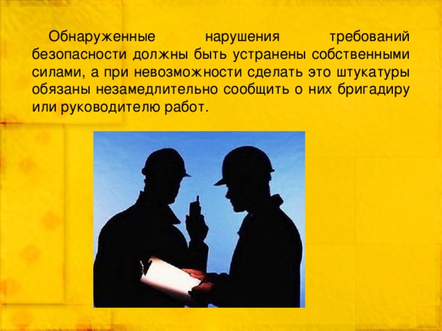 Обнаруженные нарушения требований безопасности должны быть устранены собственными силами, а при невозможности сделать это штукатуры обязаны незамедлительно сообщить о них бригадиру или руководителю работ. 