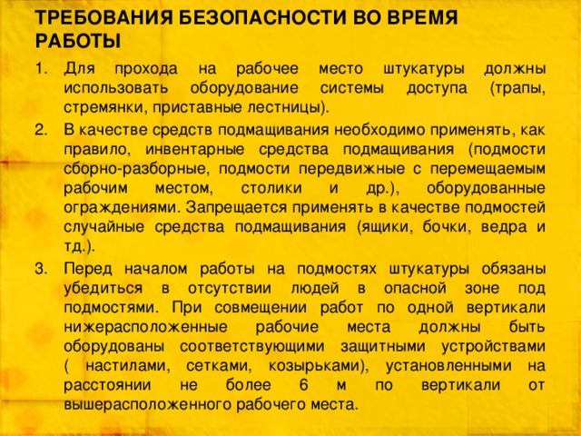 ТРЕБОВАНИЯ БЕЗОПАСНОСТИ ВО ВРЕМЯ РАБОТЫ Для прохода на рабочее место штукатуры должны использовать оборудование системы доступа (трапы, стремянки, приставные лестницы). В качестве средств подмащивания необходимо применять, как правило, инвентарные средства подмащивания (подмости сборно-разборные, подмости передвижные с перемещаемым рабочим местом, столики и др.), оборудованные ограждениями. Запрещается применять в качестве подмостей случайные средства подмащивания (ящики, бочки, ведра и тд.). Перед началом работы на подмостях штукатуры обязаны убедиться в отсутствии людей в опасной зоне под подмостями. При совмещении работ по одной вертикали нижерасположенные рабочие места должны быть оборудованы соответствующими защитными устройствами ( настилами, сетками, козырьками), установленными на расстоянии не более 6 м по вертикали от вышерасположенного рабочего места. 