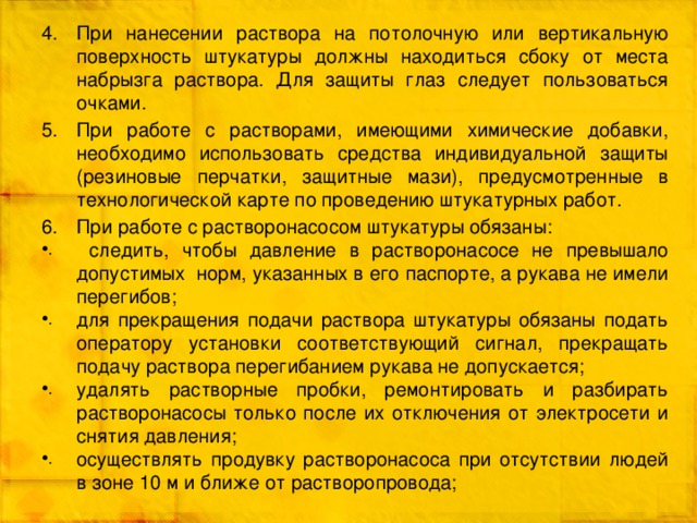 При нанесении раствора на потолочную или вертикальную поверхность штукатуры должны находиться сбоку от места набрызга раствора. Для защиты глаз следует пользоваться очками. При работе с растворами, имеющими химические добавки, необходимо использовать средства индивидуальной защиты (резиновые перчатки, защитные мази), предусмотренные в технологической карте по проведению штукатурных работ. При работе с растворонасосом штукатуры обязаны:  следить, чтобы давление в растворонасосе не превышало допустимых норм, указанных в его паспорте, а рукава не имели перегибов; для прекращения подачи раствора штукатуры обязаны подать оператору установки соответствующий сигнал, прекращать подачу раствора перегибанием рукава не допускается; удалять растворные пробки, ремонтировать и разбирать растворонасосы только после их отключения от электросети и снятия давления; осуществлять продувку растворонасоса при отсутствии людей в зоне 10 м и ближе от растворопровода; 