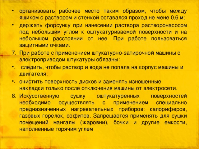 организовать рабочее место таким образом, чтобы между ящиком с раствором и стенкой оставался проход не мене 0,6 м; держать форсунку при нанесении раствора растворонасосом под небольшим углом к оштукатуриваемой поверхности и на небольшом расстоянии от нее. При работе пользоваться защитными очками. При работе с применением штукатурно-затирочной машины с электроприводом штукатуры обязаны:   следить, чтобы раствор и вода не попала на корпус машины и двигателя; очистить поверхность дисков и заменять изношенные накладки только после отключения машины от электросети. Искусственную сушку оштукатуренных поверхностей необходимо осуществлять с применением специально предназначенных нагревательных приборов: калориферов, газовых горелок, софитов. Запрещается применять для сушки помещений мангалы (жаровни), бочки и другие емкости, наполненные горячим углем 