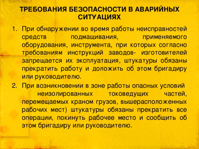 ТРЕБОВАНИЯ БЕЗОПАСНОСТИ В АВАРИЙНЫХ СИТУАЦИЯХ При обнаружении во время работы неисправностей средств подмащивания, применяемого оборудования, инструмента, при которых согласно требованиям инструкций заводов- изготовителей запрещается их эксплуатация, штукатуры обязаны прекратить работу и доложить об этом бригадиру или руководителю. При возникновении в зоне работы опасных условий неизолированных токоведущих частей, перемещаемых краном грузов, вышерасположенных рабочих мест) штукатуры обязаны прекратить все операции, покинуть рабочее место и сообщить об этом бригадиру или руководителю. 