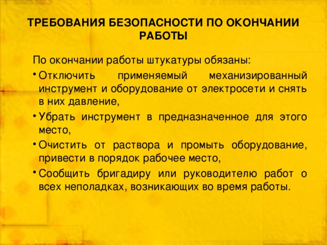 ТРЕБОВАНИЯ БЕЗОПАСНОСТИ ПО ОКОНЧАНИИ РАБОТЫ По окончании работы штукатуры обязаны: Отключить применяемый механизированный инструмент и оборудование от электросети и снять в них давление, Убрать инструмент в предназначенное для этого место, Очистить от раствора и промыть оборудование, привести в порядок рабочее место, Сообщить бригадиру или руководителю работ о всех неполадках, возникающих во время работы. 