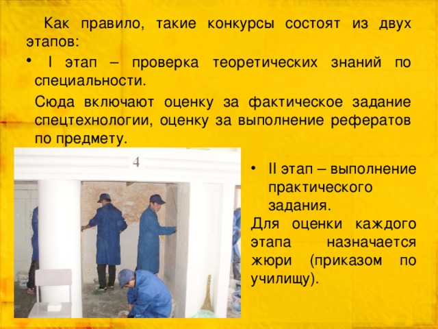 Как правило, такие конкурсы состоят из двух этапов:  I этап – проверка теоретических знаний по специальности. Сюда включают оценку за фактическое задание спецтехнологии, оценку за выполнение рефератов по предмету. II этап – выполнение практического задания. Для оценки каждого этапа назначается жюри (приказом по училищу ). 