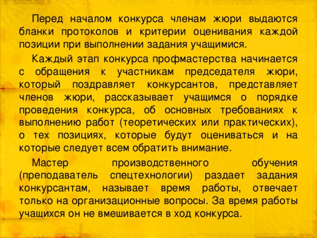 Перед началом конкурса членам жюри выдаются бланки протоколов и критерии оценивания каждой позиции при выполнении задания учащимися. Каждый этап конкурса профмастерства начинается с обращения к участникам председателя жюри, который поздравляет конкурсантов, представляет членов жюри, рассказывает учащимся о порядке проведения конкурса, об основных требованиях к выполнению работ (теоретических или практических), о тех позициях, которые будут оцениваться и на которые следует всем обратить внимание. Мастер производственного обучения (преподаватель спецтехнологии) раздает задания конкурсантам, называет время работы, отвечает только на организационные вопросы. За время работы учащихся он не вмешивается в ход конкурса. 