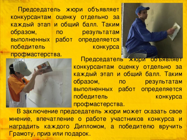 Председатель жюри объявляет конкурсантам оценку отдельно за каждый этап и общий балл. Таким образом, по результатам выполненных работ определяется победитель конкурса профмастерства. Председатель жюри объявляет конкурсантам оценку отдельно за каждый этап и общий балл. Таким образом, по результатам выполненных работ определяется победитель конкурса профмастерства. В заключение председатель жюри может сказать свое мнение, впечатление о работе участников конкурса и наградить каждого Дипломом, а победителю вручить Грамоту, приз или подарок. 