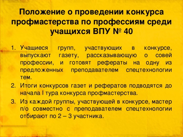 Положение о проведении конкурса профмастерства по профессиям среди учащихся ВПУ № 40 Учащиеся групп, участвующих в конкурсе, выпускают газету, рассказывающую о совей профессии, и готовят рефераты на одну из предложенных преподавателем спецтехнологии тем. Итоги конкурсов газет и рефератов подводятся до начала I тура конкурса профмастерства. Из каждой группы, участвующей в конкурсе, мастер п/о совместно с преподавателем спецтехнологии отбирают по 2 – 3 участника. 