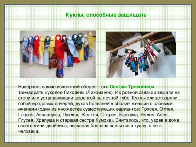 Куклы, способные защищать Наверное, самые известный оберег – это  Сестры Трясовицы , тринадцать куколок-Лиходеек (Лихоманок). Их ровной связкой вешали на стену или устанавливали шеренгой на печной тубе. Куклы олицетворяли собой иродовых дочерей, духов болезней в образе женщин с разными именами (один из множества существующих вариантов: Трясея, Отпея, Глазея, Аввареуша, Пухлея, Желтея, Старея, Каркуша, Немея, Авея, Глухея, Храпуша и старшая сестра Кумоха). Считалось, что, узрев в доме своего мини-двойника, незваная болезнь вселится в куклу, а не в человека.    