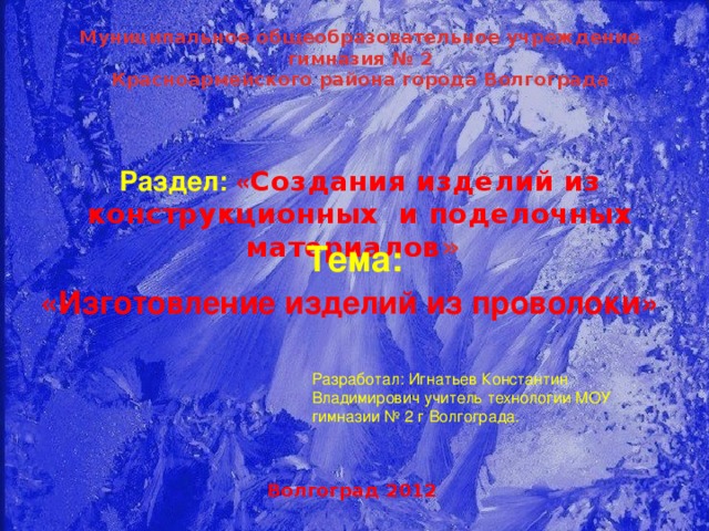 Муниципальное общеобразовательное учреждение гимназия № 2 Красноармейского района города Волгограда  Раздел: « Создания изделий из конструкционных и поделочных материалов »  Тема: «Изготовление изделий из проволоки»  Разработал: Игнатьев Константин Владимирович учитель технологии МОУ гимназии № 2 г Волгограда. Волгоград 2012