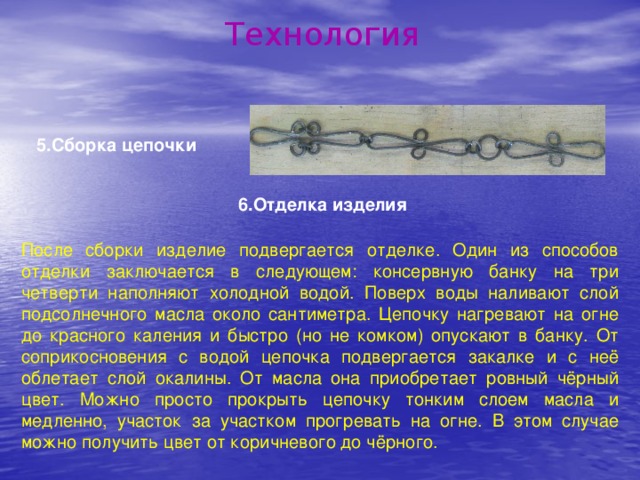 Технология 5.Сборка цепочки 6.Отделка изделия После сборки изделие подвергается отделке. Один из способов отделки заключается в следующем: консервную банку на три четверти наполняют холодной водой. Поверх воды наливают слой подсолнечного масла около сантиметра. Цепочку нагревают на огне до красного каления и быстро (но не комком) опускают в банку. От соприкосновения с водой цепочка подвергается закалке и с неё облетает слой окалины. От масла она приобретает ровный чёрный цвет. Можно просто прокрыть цепочку тонким слоем масла и медленно, участок за участком прогревать на огне. В этом случае можно получить цвет от коричневого до чёрного.