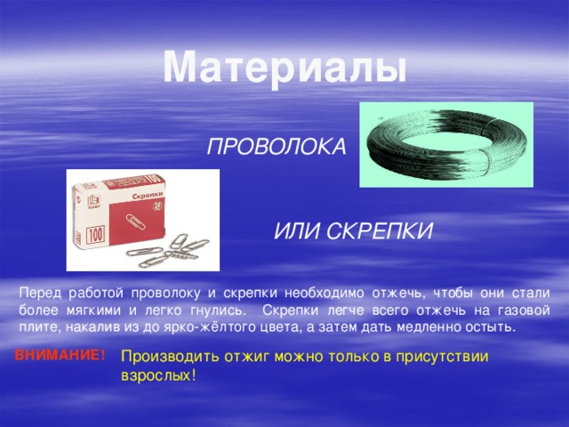 Материалы ПРОВОЛОКА ИЛИ СКРЕПКИ Перед работой проволоку и скрепки необходимо отжечь, чтобы они стали более мягкими и легко гнулись. Скрепки легче всего отжечь на газовой плите, накалив из до ярко-жёлтого цвета, а затем дать медленно остыть. ВНИМАНИЕ! Производить отжиг можно только в присутствии взрослых!