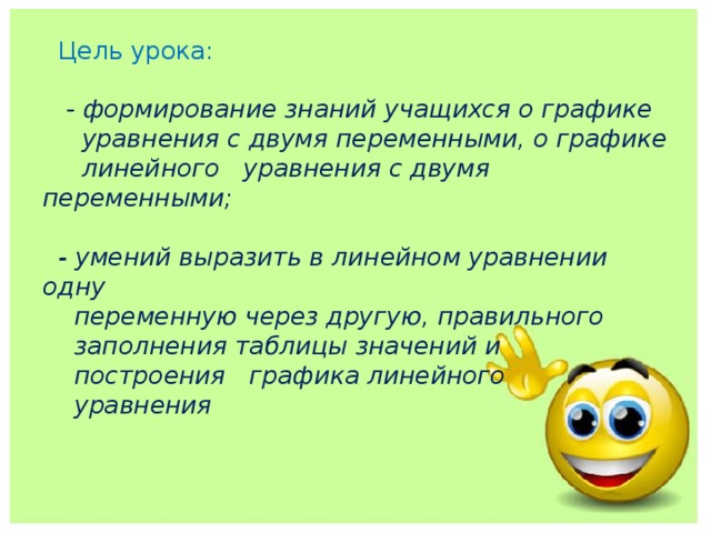  Цель урока:   - формирование знаний учащихся о графике  уравнения с двумя переменными, о графике  линейного уравнения с двумя переменными;   - умений выразить в линейном уравнении одну  переменную через другую, правильного  заполнения таблицы значений и  построения графика линейного  уравнения     