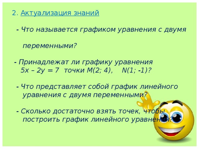 2. Актуализация знаний   - Что называется графиком уравнения с двумя  переменными?   - Принадлежат ли графику уравнения  5х – 2у = 7  точки М(2; 4), N(1; -1)?    - Что представляет собой график линейного  уравнения с двумя переменными?   - Сколько достаточно взять точек, чтобы  построить график линейного уравнения?    