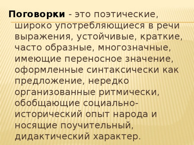 Поговорки - это поэтические, широко употребляющиеся в речи выражения, устойчивые, краткие, часто образные, многозначные, имеющие переносное значение, оформленные синтаксически как предложение, нередко организованные ритмически, обобщающие социально-исторический опыт народа и носящие поучительный, дидактический характер. 