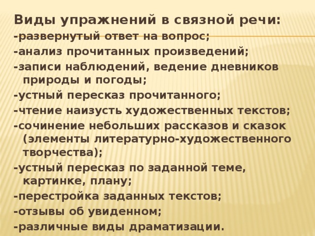 Виды упражнений в связной речи: -развернутый ответ на вопрос; -анализ прочитанных произведений; -записи наблюдений, ведение дневников природы и погоды; -устный пересказ прочитанного; -чтение наизусть художественных текстов; -сочинение небольших рассказов и сказок (элементы литературно-художественного творчества); -устный пересказ по заданной теме, картинке, плану; -перестройка заданных текстов; -отзывы об увиденном; -различные виды драматизации. 