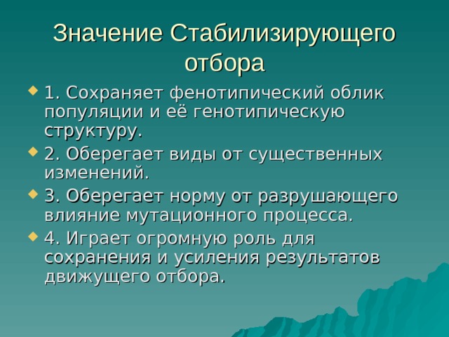 Значение Стабилизирующего отбора 1. Сохраняет фенотипический облик популяции и её генотипическую структуру. 2. Оберегает виды от существенных изменений. 3. Оберегает норму от разрушающего влияние мутационного процесса. 4. Играет огромную роль для сохранения и усиления результатов движущего отбора. 