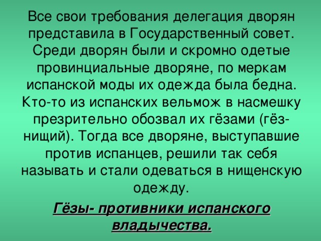 Все свои требования делегация дворян представила в Государственный совет. Среди дворян были и скромно одетые провинциальные дворяне, по меркам испанской моды их одежда была бедна. Кто-то из испанских вельмож в насмешку презрительно обозвал их гёзами (гёз- нищий). Тогда все дворяне, выступавшие против испанцев, решили так себя называть и стали одеваться в нищенскую одежду. Гёзы- противники испанского владычества.