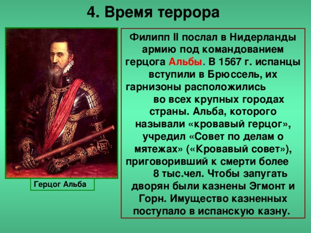 4. Время террора Филипп II послал в Нидерланды армию под командованием герцога Альбы . В 1567 г. испанцы вступили в Брюссель, их гарнизоны расположились во всех крупных городах страны. Альба, которого называли «кровавый герцог», учредил «Совет по делам о мятежах» («Кровавый совет»), приговоривший к смерти более 8 тыс.чел. Чтобы запугать дворян были казнены Эгмонт и Горн. Имущество казненных поступало в испанскую казну. Герцог Альба