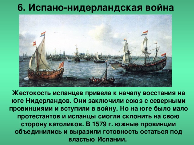 6. Испано-нидерландская война Жестокость испанцев привела к началу восстания на юге Нидерландов. Они заключили союз с северными провинциями и вступили в войну. Но на юге было мало протестантов и испанцы смогли склонить на свою сторону католиков. В 1579 г. южные провинции объединились и выразили готовность остаться под властью Испании.