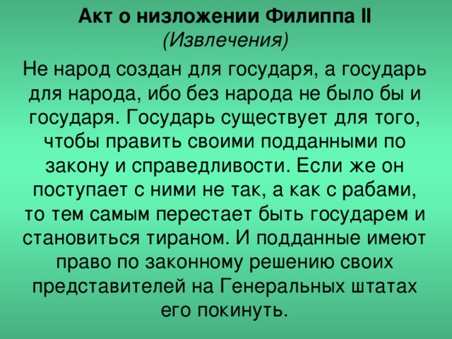 Акт о низложении Филиппа II (Извлечения) Не народ создан для государя, а государь для народа, ибо без народа не было бы и государя. Государь существует для того, чтобы править своими подданными по закону и справедливости. Если же он поступает с ними не так, а как с рабами, то тем самым перестает быть государем и становиться тираном. И подданные имеют право по законному решению своих представителей на Генеральных штатах его покинуть.