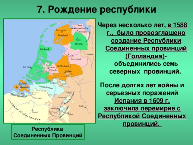 7. Рождение республики Через несколько лет, в 1588 г., было провозглашено создание Республики Соединенных провинций (Голландия) -объединились семь северных провинций.       После долгих лет войны и серьезных поражений Испания в 1609 г. заключила перемирие с Республикой Соединенных провинций. Республика Соединенных Провинций