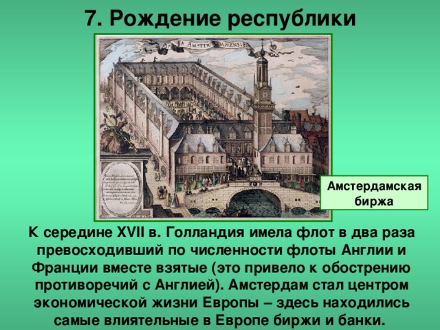 7. Рождение республики Амстердамская биржа К середине XVII в. Голландия имела флот в два раза превосходивший по численности флоты Англии и Франции вместе взятые (это привело к обострению противоречий с Англией). Амстердам стал центром экономической жизни Европы – здесь находились самые влиятельные в Европе биржи и банки.