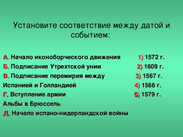 Установите соответствие между датой и событием: А. Начало иконоборческого движения 1) 1572 г. Б. Подписание Утрехтской унии 2) 1609 г. В. Подписание перемирия между 3) 1567 г. Испанией и Голландией 4) 1566 г. Г. Вступление армии 5) 1579 г. Альбы в Брюссель Д. Начало испано-нидерландской войны