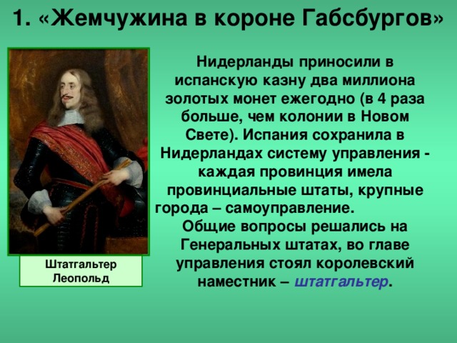 1. «Жемчужина в короне Габсбургов» Нидерланды приносили в испанскую казну два миллиона золотых монет ежегодно (в 4 раза больше, чем колонии в Новом Свете). Испания сохранила в Нидерландах систему управления - каждая провинция имела провинциальные штаты, крупные города – самоуправление. Общие вопросы решались на Генеральных штатах, во главе управления стоял королевский наместник – штатгальтер . Штатгальтер Леопольд