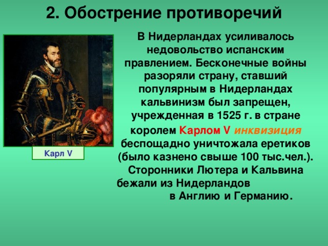 2. Обострение противоречий В Нидерландах усиливалось недовольство испанским правлением. Бесконечные войны разоряли страну, ставший популярным в Нидерландах кальвинизм был запрещен, учрежденная в 1525 г.  в стране королем  Карлом V  инквизиция  беспощадно уничтожала еретиков (было казнено свыше 100 тыс.чел.). Сторонники Лютера и Кальвина бежали из Нидерландов в Англию и Германию. Карл V