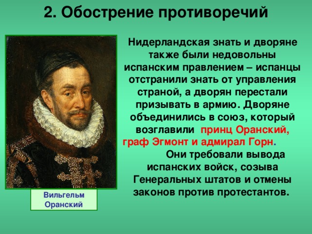 2. Обострение противоречий Нидерландская знать и дворяне также были недовольны испанским правлением – испанцы отстранили знать от управления страной, а дворян перестали призывать в армию. Дворяне объединились в союз, который возглавили  принц Оранский, граф Эгмонт и адмирал Горн . Они требовали вывода испанских войск, созыва Генеральных штатов и отмены законов против протестантов. Вильгельм Оранский