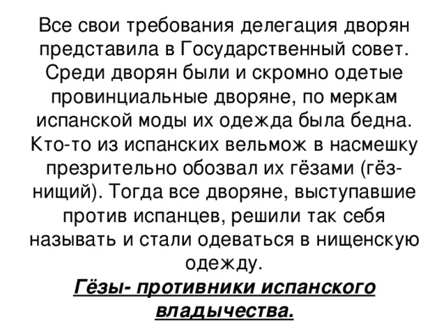 Все свои требования делегация дворян представила в Государственный совет. Среди дворян были и скромно одетые провинциальные дворяне, по меркам испанской моды их одежда была бедна. Кто-то из испанских вельмож в насмешку презрительно обозвал их гёзами (гёз- нищий). Тогда все дворяне, выступавшие против испанцев, решили так себя называть и стали одеваться в нищенскую одежду. Гёзы- противники испанского владычества.