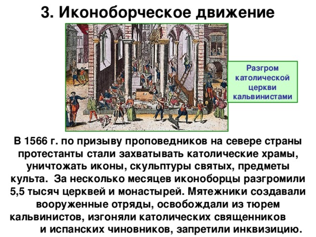 3. Иконоборческое движение Разгром католической церкви кальвинистами В 1566 г. по призыву проповедников на севере страны протестанты стали захватывать католические храмы, уничтожать иконы, скульптуры святых, предметы культа. За несколько месяцев иконоборцы разгромили 5,5 тысяч церквей и монастырей. Мятежники создавали вооруженные отряды, освобождали из тюрем кальвинистов, изгоняли католических священников и испанских чиновников, запретили инквизицию.