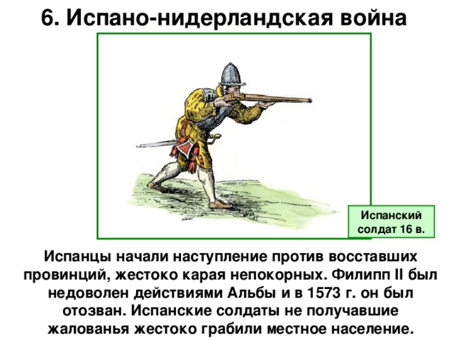 6. Испано-нидерландская война Испанский солдат 16 в. Испанцы начали наступление против восставших провинций, жестоко карая непокорных. Филипп II был недоволен действиями Альбы и в 1573 г. он был отозван. Испанские солдаты не получавшие жалованья жестоко грабили местное население.