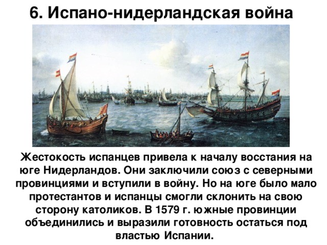 6. Испано-нидерландская война Жестокость испанцев привела к началу восстания на юге Нидерландов. Они заключили союз с северными провинциями и вступили в войну. Но на юге было мало протестантов и испанцы смогли склонить на свою сторону католиков. В 1579 г. южные провинции объединились и выразили готовность остаться под властью Испании.