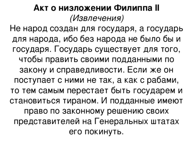 Акт о низложении Филиппа II (Извлечения) Не народ создан для государя, а государь для народа, ибо без народа не было бы и государя. Государь существует для того, чтобы править своими подданными по закону и справедливости. Если же он поступает с ними не так, а как с рабами, то тем самым перестает быть государем и становиться тираном. И подданные имеют право по законному решению своих представителей на Генеральных штатах его покинуть.