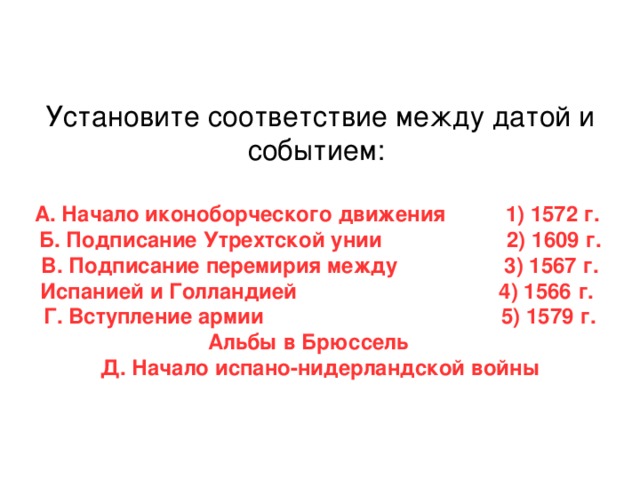 Установите соответствие между датой и событием: А. Начало иконоборческого движения 1) 1572 г. Б. Подписание Утрехтской унии 2) 1609 г. В. Подписание перемирия между 3) 1567 г. Испанией и Голландией 4) 1566 г. Г. Вступление армии 5) 1579 г. Альбы в Брюссель Д. Начало испано-нидерландской войны