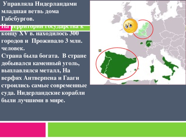 Нидерланды находились под покровительством Испанской Империи. с 1556 г.  Управляла Нидерландами младшая ветвь дома Габсбургов. На территории государства к концу XV в. находилось 300 городов и Проживало 3 млн. человек. Страна была богата. В стране добывался каменный уголь, выплавлялся металл, На верфях Антверпена и Гааги строились самые современные суда. Нидерландские корабли были лучшими в мире.