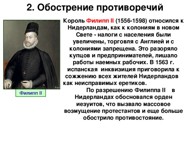 2. Обострение противоречий Король  Филипп II  (1556-1598) относился к Нидерландам, как к колониям в новом Свете - налоги с населения были увеличены, торговля с Англией и с колониями запрещена. Это разоряло купцов и предпринимателей, лишало работы наемных рабочих. В 1563 г. испанская инквизиция приговорила к сожжению всех жителей Нидерландов как неисправимых еретиков. По разрешению Филиппа II в Нидерландах обосновался орден иезуитов, что вызвало массовое возмущение протестантов и еще больше обострило противостояние. Филипп II